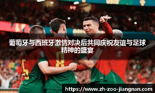 葡萄牙与西班牙激情对决后共同庆祝友谊与足球精神的盛宴